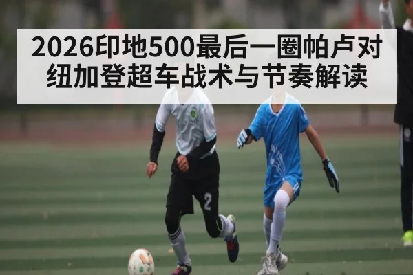 2026印地500最后一圈帕卢对纽加登超车战术与节奏解读